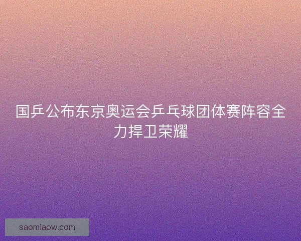 国乒公布东京奥运会乒乓球团体赛阵容全力捍卫荣耀 国乒公布东京奥运会乒乓球团体赛阵容全力捍卫荣耀