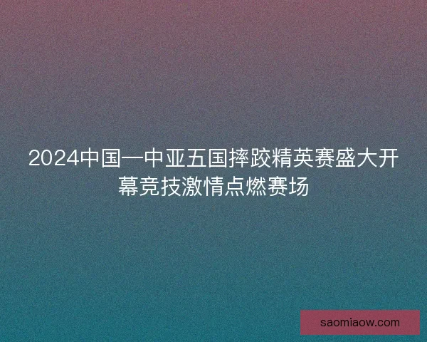 2024中国—中亚五国摔跤精英赛盛大开幕竞技激情点燃赛场 2024中国—中亚五国摔跤精英赛盛大开幕竞技激情点燃赛场