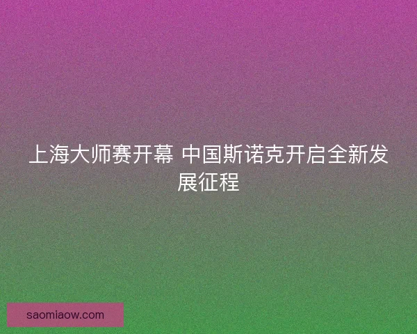 上海大师赛开幕 中国斯诺克开启全新发展征程 上海大师赛开幕 中国斯诺克开启全新发展征程