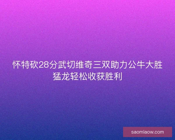 怀特砍28分武切维奇三双助力公牛大胜猛龙轻松收获胜利