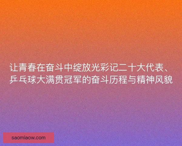 让青春在奋斗中绽放光彩记二十大代表、乒乓球大满贯冠军的奋斗历程与精神风貌 让青春在奋斗中绽放光彩记二十大代表、乒乓球大满贯冠军的奋斗历程与精神风貌
