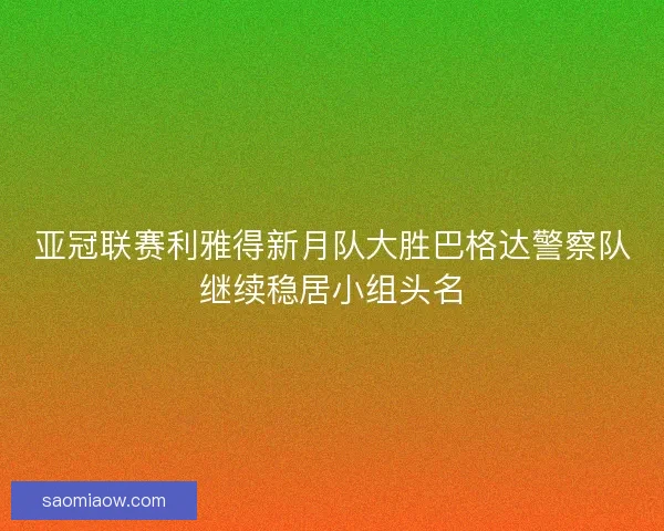 亚冠联赛利雅得新月队大胜巴格达警察队继续稳居小组头名