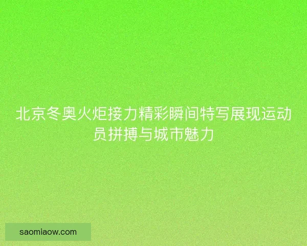 北京冬奥火炬接力精彩瞬间特写展现运动员拼搏与城市魅力 北京冬奥火炬接力精彩瞬间特写展现运动员拼搏与城市魅力