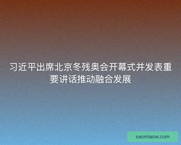 习近平出席北京冬残奥会开幕式并发表重要讲话推动融合发展 习近平出席北京冬残奥会开幕式并发表重要讲话推动融合发展