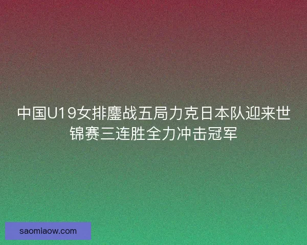 中国U19女排鏖战五局力克日本队迎来世锦赛三连胜全力冲击冠军 中国U19女排鏖战五局力克日本队迎来世锦赛三连胜全力冲击冠军