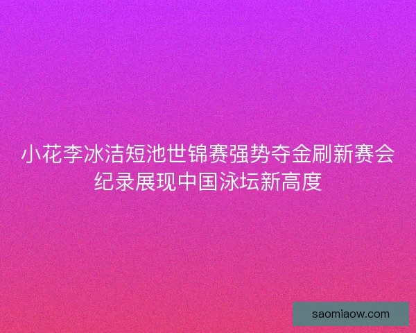 小花李冰洁短池世锦赛强势夺金刷新赛会纪录展现中国泳坛新高度 小花李冰洁短池世锦赛强势夺金刷新赛会纪录展现中国泳坛新高度