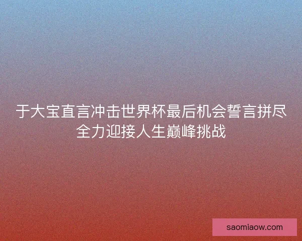 于大宝直言冲击世界杯最后机会誓言拼尽全力迎接人生巅峰挑战 于大宝直言冲击世界杯最后机会誓言拼尽全力迎接人生巅峰挑战
