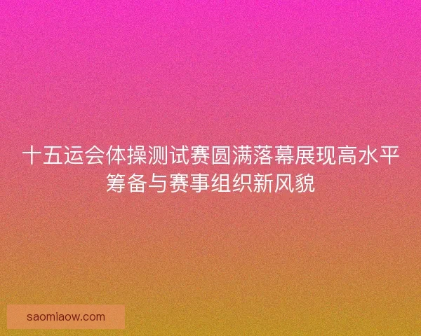 十五运会体操测试赛圆满落幕展现高水平筹备与赛事组织新风貌 十五运会体操测试赛圆满落幕展现高水平筹备与赛事组织新风貌