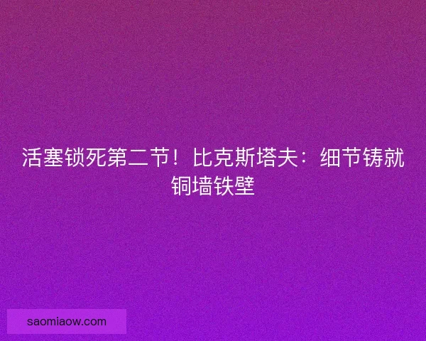 活塞锁死第二节!比克斯塔夫:细节铸就铜墙铁壁 活塞锁死第二节!比克斯塔夫:细节铸就铜墙铁壁